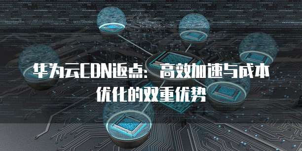 华为云CDN返点:高效加速与成本优化的双重优势