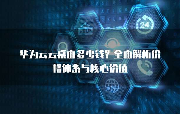 华为云云桌面多少钱?全面解析价格体系与核心价值