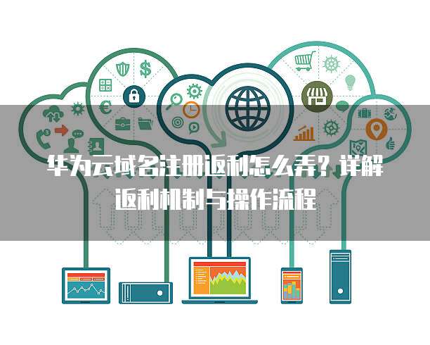 华为云域名注册返利怎么弄？详解返利机制与操作流程