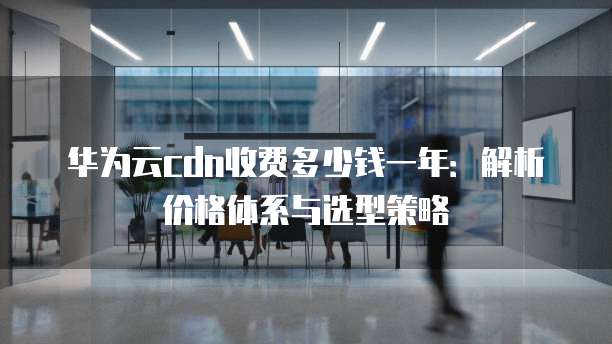 华为云cdn收费多少钱一年:解析价格体系与选型策略