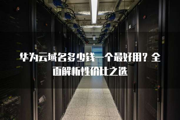 华为云域名多少钱一个最好用？全面解析性价比之选