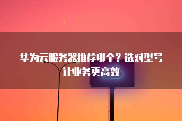 华为云服务器推荐哪个?选对型号让业务更高效