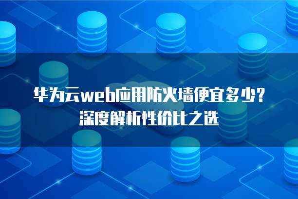 华为云web应用防火墙便宜多少?深度解析性价比之选