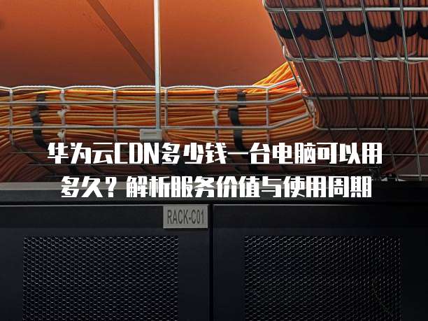 华为云CDN多少钱一台电脑可以用多久?解析服务价值与使用周期