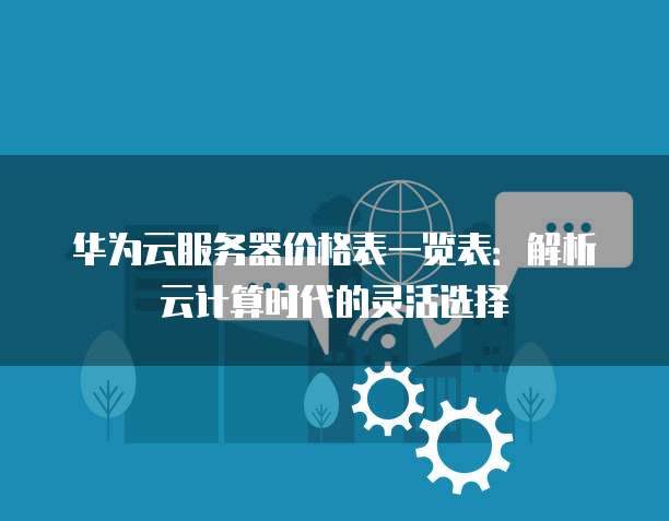 华为云服务器价格表一览表:解析云计算时代的灵活选择