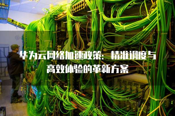 华为云网络加速政策：精准调度与高效体验的革新方案