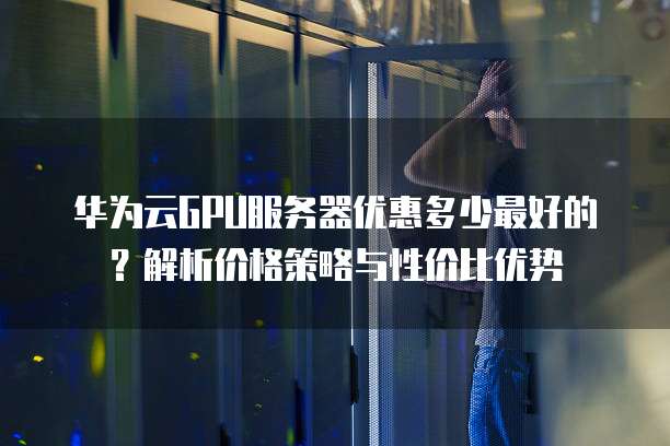 华为云GPU服务器优惠多少最好的?解析价格策略与性价比优势