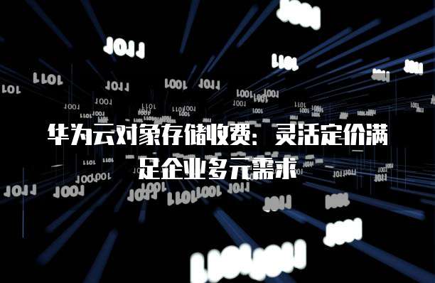 华为云对象存储收费:灵活定价满足企业多元需求
