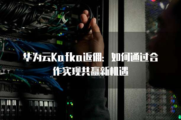 华为云Kafka返佣:如何通过合作实现共赢新机遇