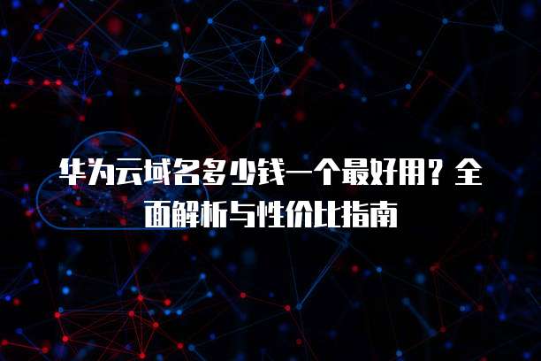 华为云域名多少钱一个最好用?全面解析与性价比指南