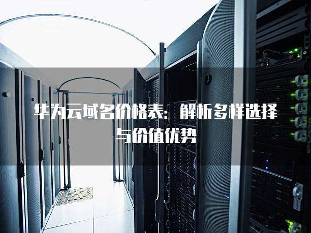 华为云域名价格表:解析多样选择与价值优势