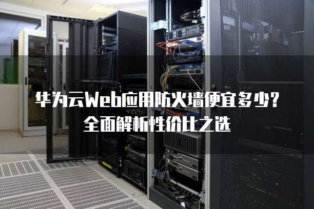 华为云Web应用防火墙便宜多少?全面解析性价比之选