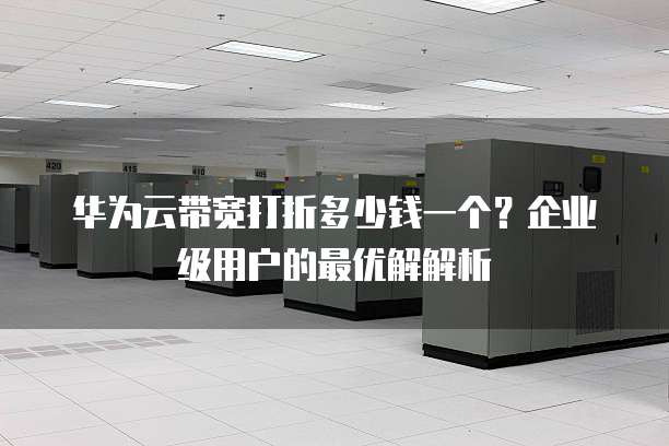 华为云带宽打折多少钱一个?企业级用户的最优解解析