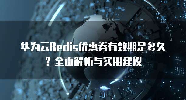华为云Redis优惠券有效期是多久?全面解析与实用建议