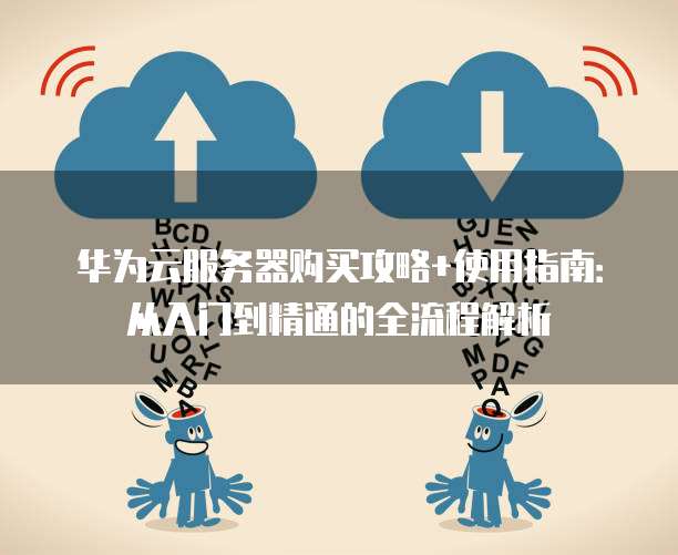 华为云服务器购买攻略+使用指南:从入门到精通的全流程解析