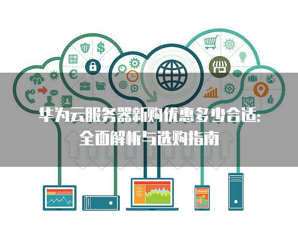 华为云服务器新购优惠多少合适:全面解析与选购指南