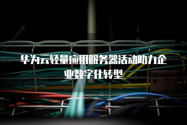 华为云轻量应用服务器活动助力企业数字化转型