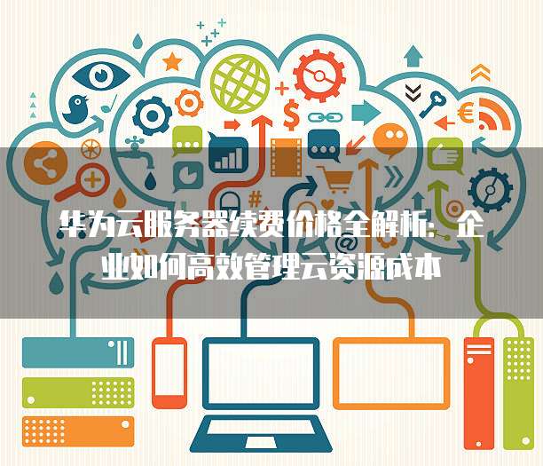 华为云服务器续费价格全解析：企业如何高效管理云资源成本
