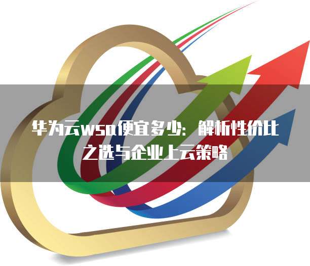 华为云wsa便宜多少：解析性价比之选与企业上云策略
