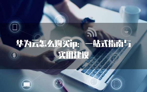 华为云怎么购买ip：一站式指南与实用建议