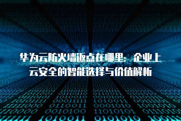 华为云防火墙返点在哪里:企业上云安全的智能选择与价值解析