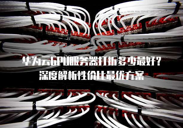华为云GPU服务器打折多少最好?深度解析性价比最优方案