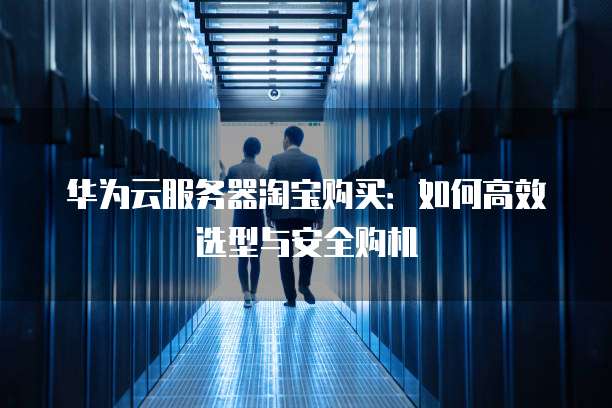 华为云服务器淘宝购买:如何高效选型与安全购机
