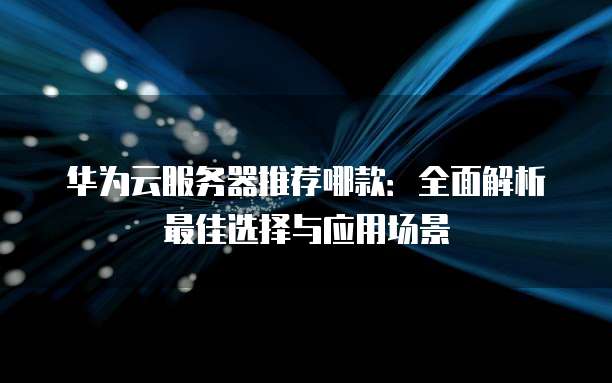 华为云服务器推荐哪款:全面解析最佳选择与应用场景
