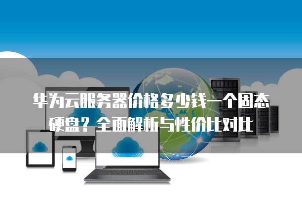 华为云服务器价格多少钱一个固态硬盘?全面解析与性价比对比