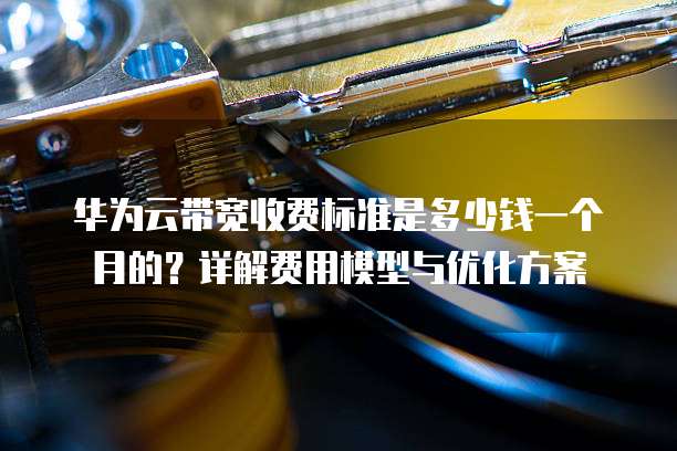 华为云带宽收费标准是多少钱一个月的?详解费用模型与优化方案