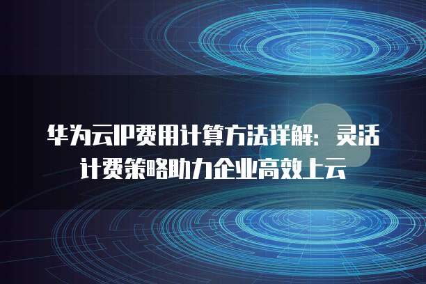 华为云IP费用计算方法详解:灵活计费策略助力企业高效上云
