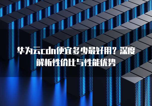 华为云cdn便宜多少最好用?深度解析性价比与性能优势