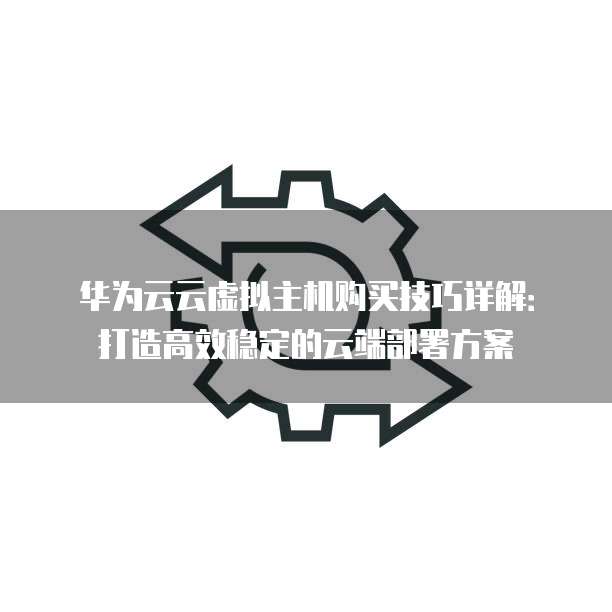 华为云云虚拟主机购买技巧详解:打造高效稳定的云端部署方案