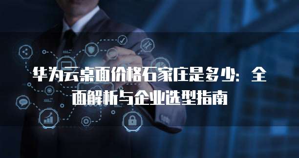 华为云桌面价格石家庄是多少:全面解析与企业选型指南