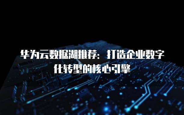 华为云数据湖推荐:打造企业数字化转型的核心引擎