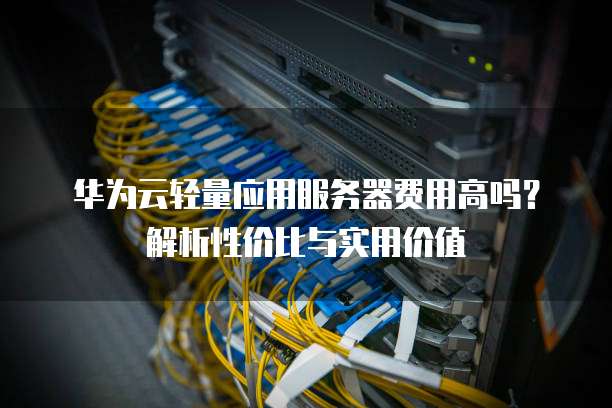 华为云轻量应用服务器费用高吗?解析性价比与实用价值