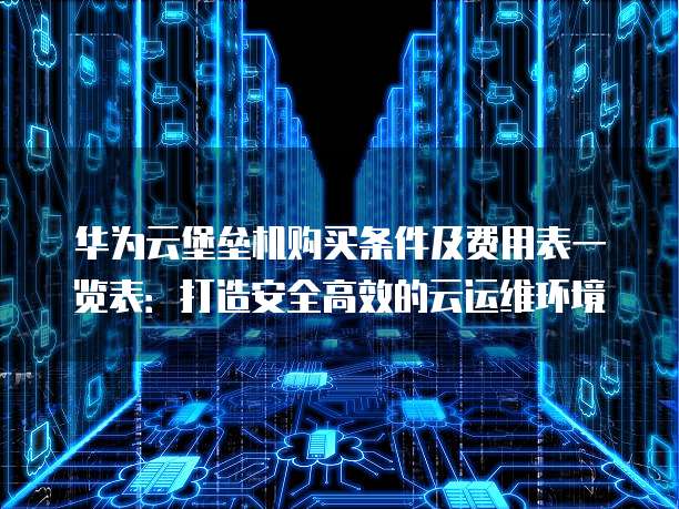 华为云堡垒机购买条件及费用表一览表:打造安全高效的云运维环境