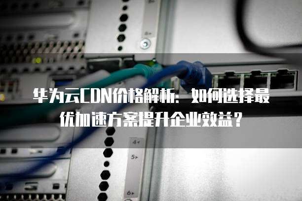 华为云CDN价格解析:如何选择最优加速方案提升企业效益?