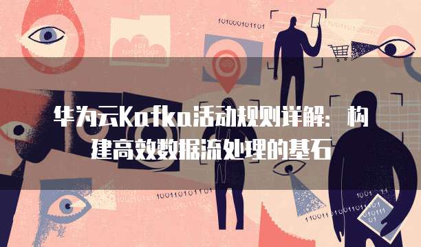 华为云Kafka活动规则详解：构建高效数据流处理的基石