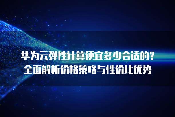 华为云弹性计算便宜多少合适的?全面解析价格策略与性价比优势