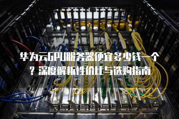 华为云GPU服务器便宜多少钱一个?深度解析性价比与选购指南