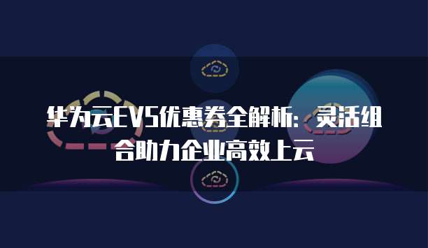 华为云EVS优惠券全解析:灵活组合助力企业高效上云