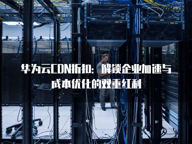 华为云CDN折扣:解锁企业加速与成本优化的双重红利