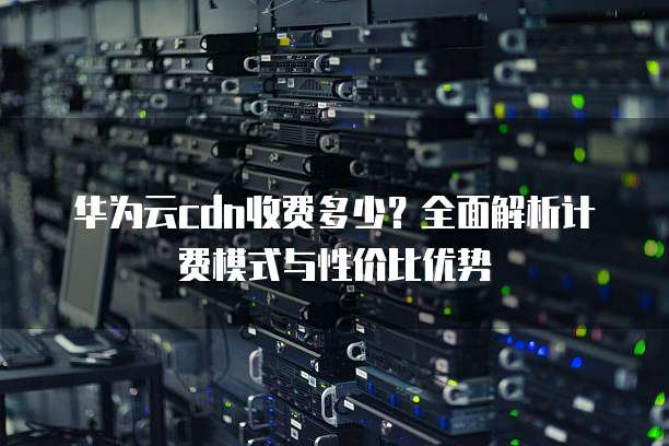 华为云cdn收费多少？全面解析计费模式与性价比优势