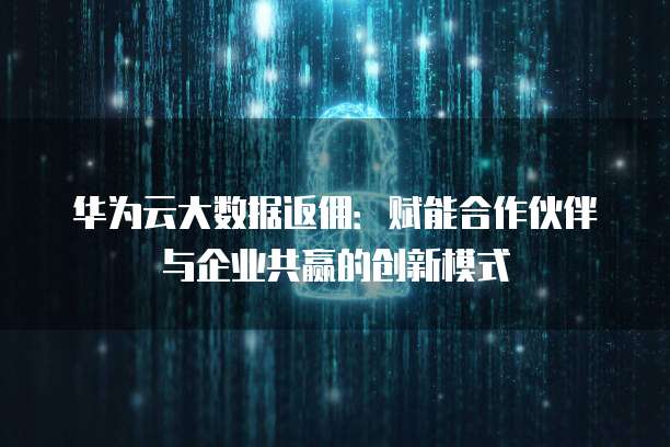 华为云大数据返佣:赋能合作伙伴与企业共赢的创新模式
