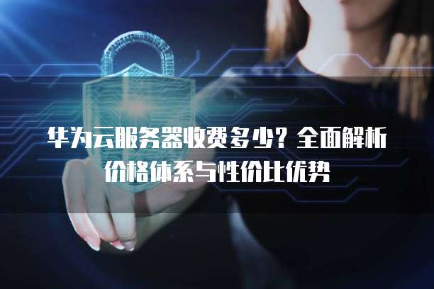 华为云服务器收费多少?全面解析价格体系与性价比优势