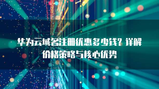 华为云域名注册优惠多少钱?详解价格策略与核心优势