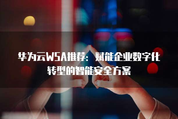 华为云WSA推荐：赋能企业数字化转型的智能安全方案