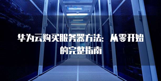 华为云购买服务器方法:从零开始的完整指南
