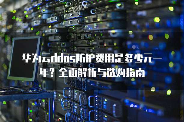 华为云ddos防护费用是多少元一年？全面解析与选购指南